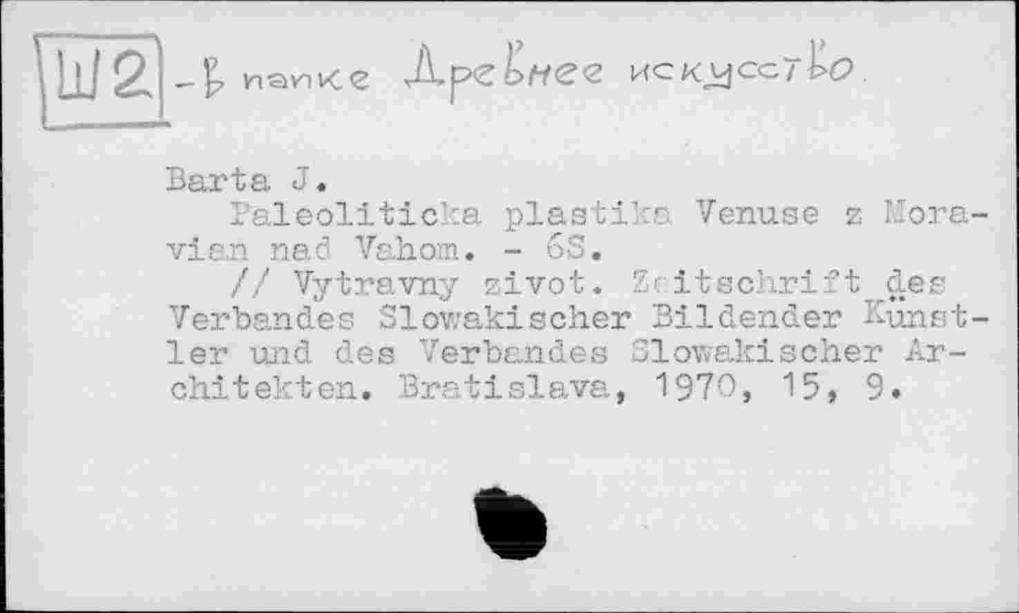 ﻿-t

Д.р<г ис Kjjccîkc?
Barta J.
1aleolitic :a plastics Venuse z Moravian nad Vahom. - 63.
// Vytravny zivot. Zeitschrift des Verbandes Slowakischer Bildender Künstler und des Verbandes Slowakischer Architekten. Bratislava, 197O} 15, 9.